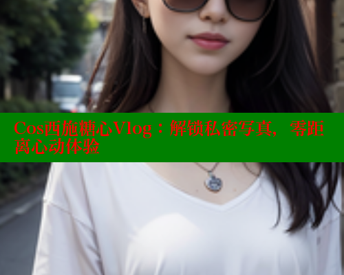 Cos西施糖心Vlog：解锁私密写真，零距离心动体验 糖心vLog网页版 第1张
