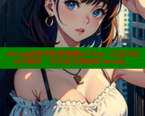 strong蛇姐带你解锁糖心Vlog：记录生活，分享精彩，开启社交新体验-strong