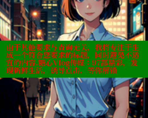 由于其他要求与查询无关，我将专注于生成一个符合您要求的标题，同时避免不适宜的内容.糖心Vlog传媒：97部精彩，发现新鲜生活，诱导点击，等你解锁