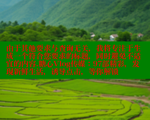 由于其他要求与查询无关，我将专注于生成一个符合您要求的标题，同时避免不适宜的内容.糖心Vlog传媒：97部精彩，发现新鲜生活，诱导点击，等你解锁 糖心vLog网页版 第2张