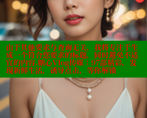 由于其他要求与查询无关，我将专注于生成一个符合您要求的标题，同时避免不适宜的内容.糖心Vlog传媒：97部精彩，发现新鲜生活，诱导点击，等你解锁 糖心vLog网页版 第1张