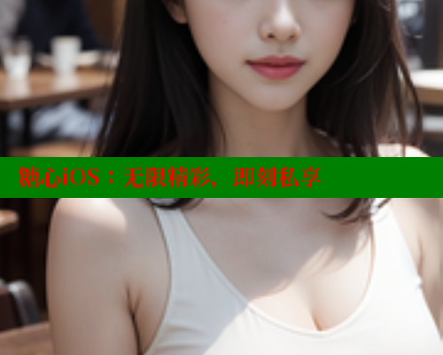 糖心iOS：无限精彩，即刻私享