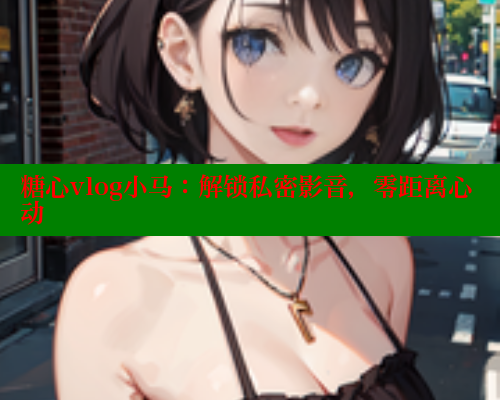 糖心vlog小马：解锁私密影音，零距离心动