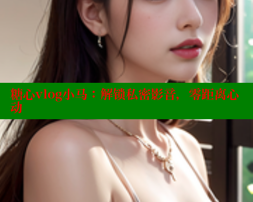 糖心vlog小马：解锁私密影音，零距离心动 糖心vLog网页版 第1张