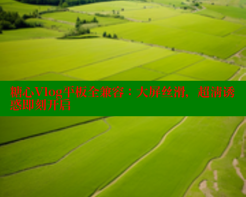糖心Vlog平板全兼容：大屏丝滑，超清诱惑即刻开启