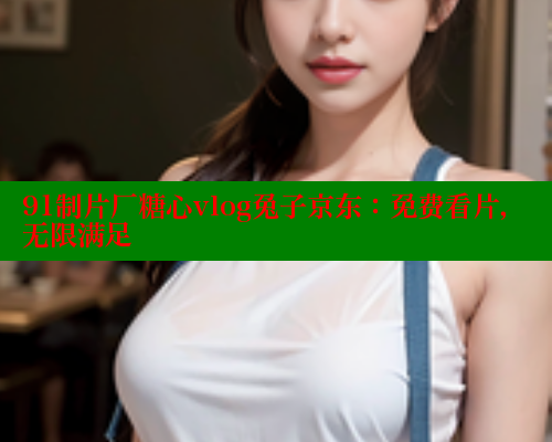 91制片厂糖心vlog兔子京东：免费看片，无限满足