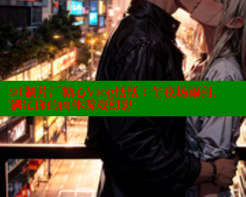 91制片厂糖心Vlog恬恬：午夜场福利，满足你的肉体游戏幻想