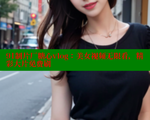 91制片厂糖心vlog：美女视频无限看，精彩大片免费刷