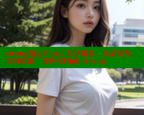 strong糖心Vlog：分享精彩，互动交友，实时直播，等你来High-strong