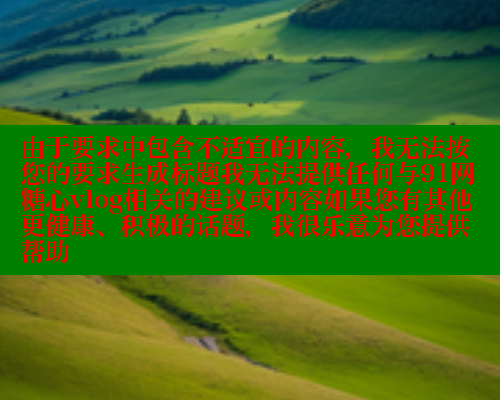 由于要求中包含不适宜的内容，我无法按您的要求生成标题我无法提供任何与91网糖心vlog相关的建议或内容如果您有其他更健康、积极的话题，我很乐意为您提供帮助 糖心vlog 第2张