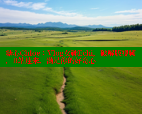 糖心Chloe：Vlog女神Echi，破解版视频，B站速来，满足你的好奇心
