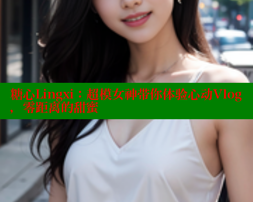 糖心Lingxi：超模女神带你体验心动Vlog，零距离的甜蜜