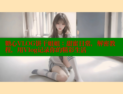 糖心VLOG饼干姐姐：甜蜜日常，解密教程，用Vlog记录你的精彩生活