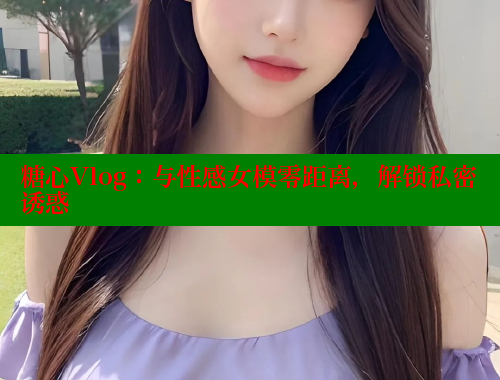 糖心Vlog：与性感女模零距离，解锁私密诱惑