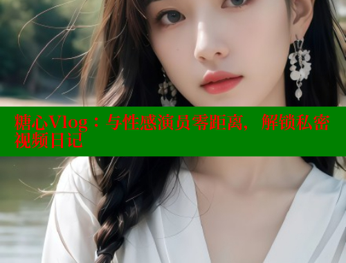 糖心Vlog：与性感演员零距离，解锁私密视频日记