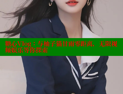糖心Vlog：与柚子猫甘雨零距离，无限视频娱乐等你探索