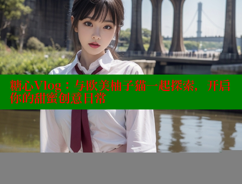 糖心Vlog：与欧美柚子猫一起探索，开启你的甜蜜创意日常