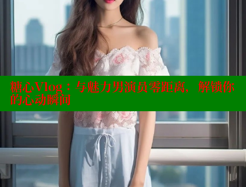 糖心Vlog：与魅力男演员零距离，解锁你的心动瞬间 糖心vlog 第1张