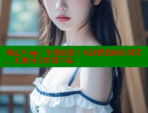 糖心Vlog：午夜寂寞？来这释放你的渴望，无限污片即刻下载 糖心vLog网页版 第1张