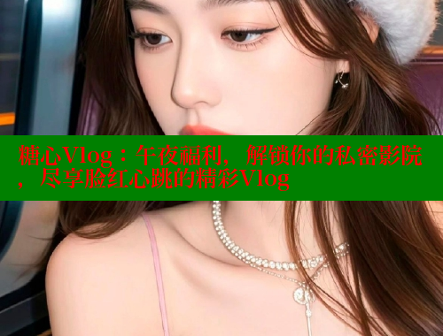 糖心Vlog：午夜福利，解锁你的私密影院，尽享脸红心跳的精彩Vlog 糖心 第1张