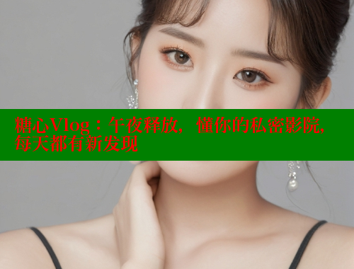 糖心Vlog：午夜释放，懂你的私密影院，每天都有新发现