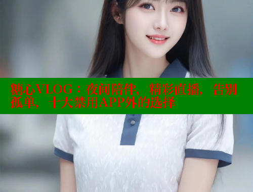糖心VLOG：夜间陪伴，精彩直播，告别孤单，十大禁用APP外的选择