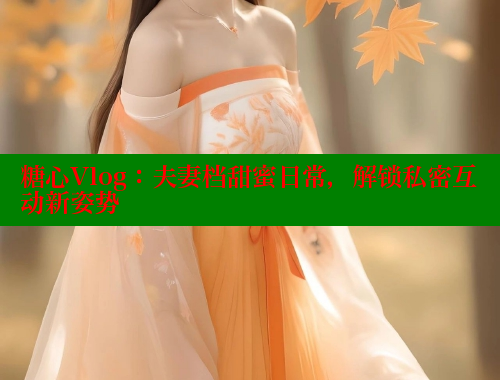 糖心Vlog：夫妻档甜蜜日常，解锁私密互动新姿势
