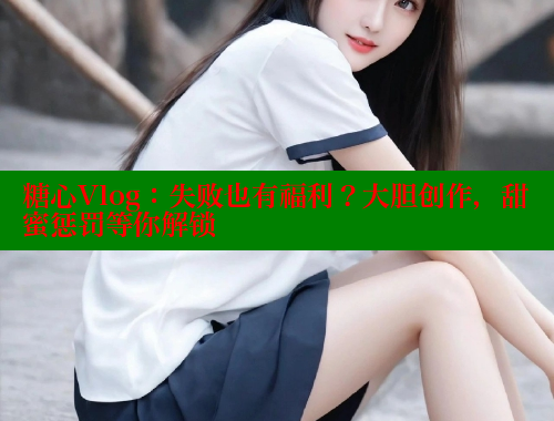 糖心Vlog：失败也有福利？大胆创作，甜蜜惩罚等你解锁 糖心vlog 第1张