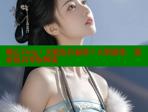 糖心Vlog：失败也有福利？大胆创作，甜蜜惩罚等你解锁