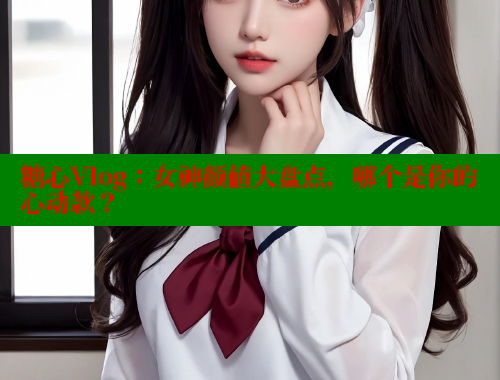 糖心Vlog：女神颜值大盘点，哪个是你的心动款？ 糖心 第1张