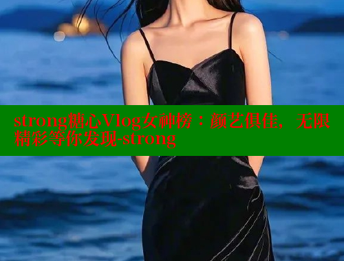strong糖心Vlog女神榜：颜艺俱佳，无限精彩等你发现-strong