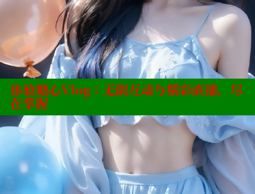 体验糖心Vlog：无限互动与精彩直播，尽在掌握
