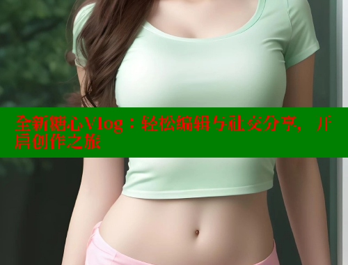 全新糖心Vlog：轻松编辑与社交分享，开启创作之旅