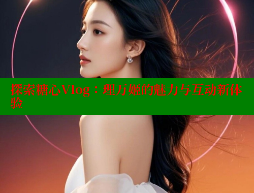 探索糖心Vlog：理万姬的魅力与互动新体验 糖心vlog官网观看 第2张