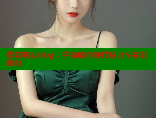 探索糖心vlog：芋喵喵的独特魅力与精彩瞬间