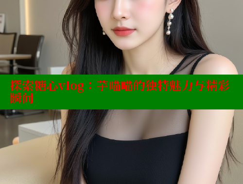 探索糖心vlog：芋喵喵的独特魅力与精彩瞬间 糖心vLog网页版 第1张