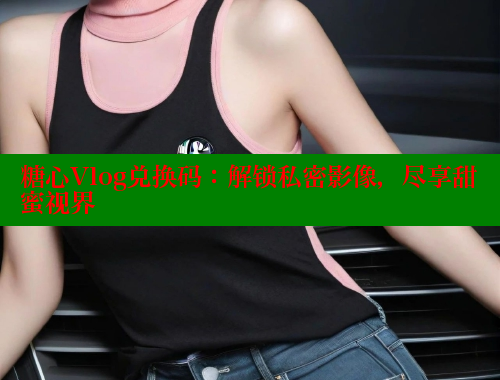 糖心Vlog兑换码：解锁私密影像，尽享甜蜜视界 糖心vLog网页版 第1张