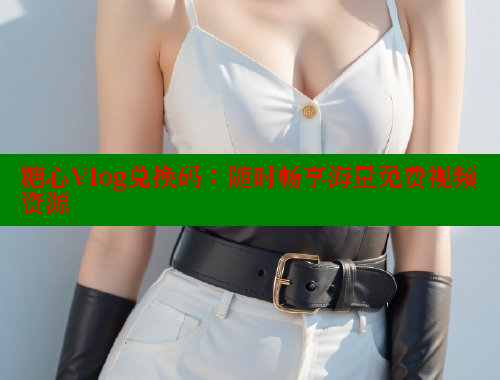 糖心Vlog兑换码：随时畅享海量免费视频资源 糖心vlog官网观看 第1张