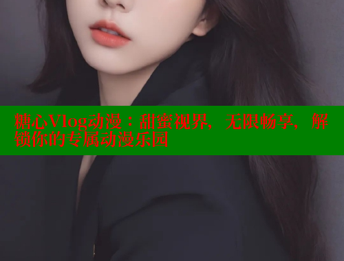 糖心Vlog动漫：甜蜜视界，无限畅享，解锁你的专属动漫乐园