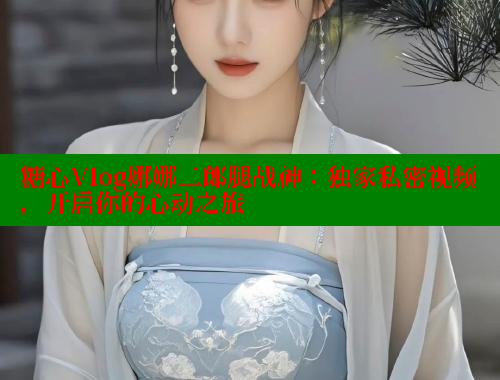 糖心Vlog娜娜二郎腿战神：独家私密视频，开启你的心动之旅
