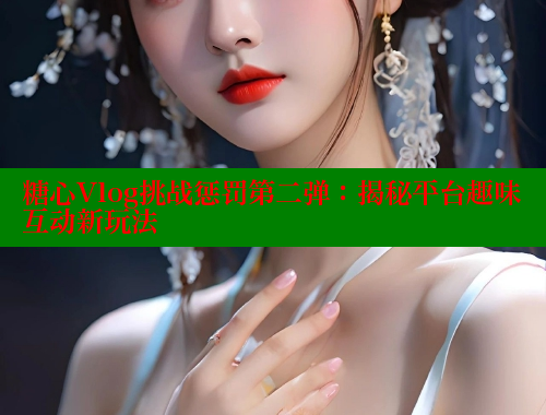 糖心Vlog挑战惩罚第二弹：揭秘平台趣味互动新玩法 糖心vlog 第2张