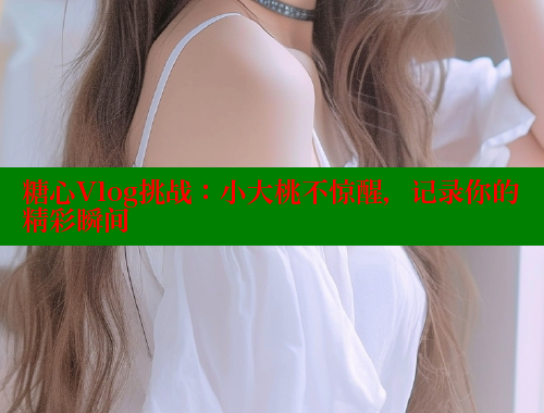 糖心Vlog挑战：小大桃不惊醒，记录你的精彩瞬间