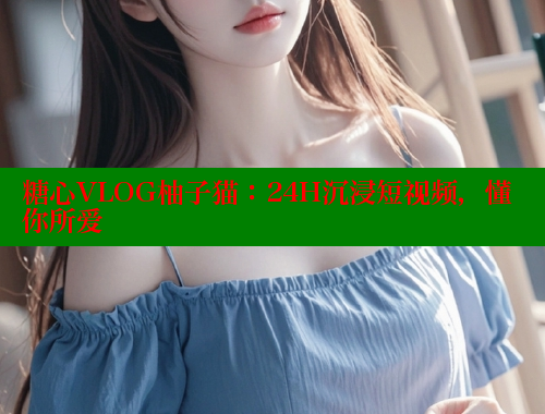 糖心VLOG柚子猫：24H沉浸短视频，懂你所爱 糖心 第1张