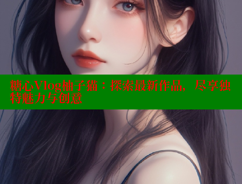 糖心Vlog柚子猫：探索最新作品，尽享独特魅力与创意