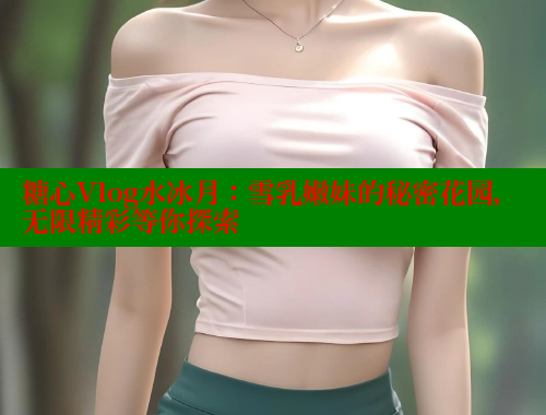 糖心Vlog水冰月：雪乳嫩妹的秘密花园，无限精彩等你探索
