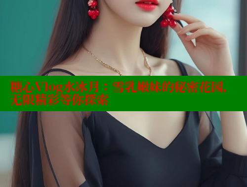 糖心Vlog水冰月：雪乳嫩妹的秘密花园，无限精彩等你探索 糖心vlog 第2张