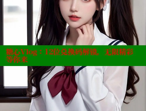 糖心Vlog：12位兑换码解锁，无限精彩等你来
