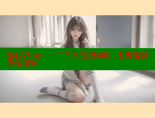 糖心Vlog：一二三区沉浸体验，无限精彩等你探索 糖心vlog 第2张
