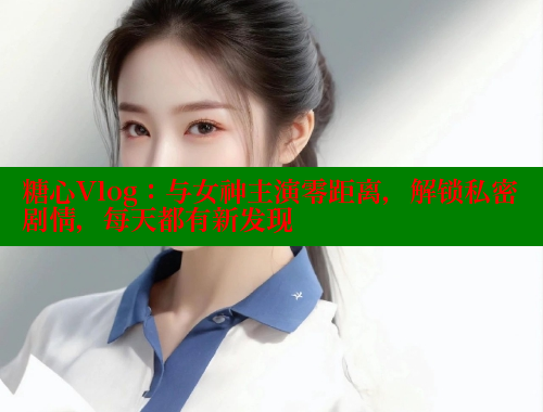 糖心Vlog：与女神主演零距离，解锁私密剧情，每天都有新发现 糖心vlog官网观看 第2张