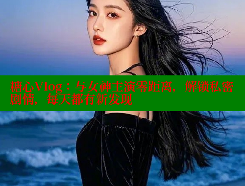 糖心Vlog：与女神主演零距离，解锁私密剧情，每天都有新发现